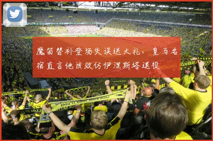 魔笛替补登场失误送大礼，皇马名宿直言他该效仿伊涅斯塔退役