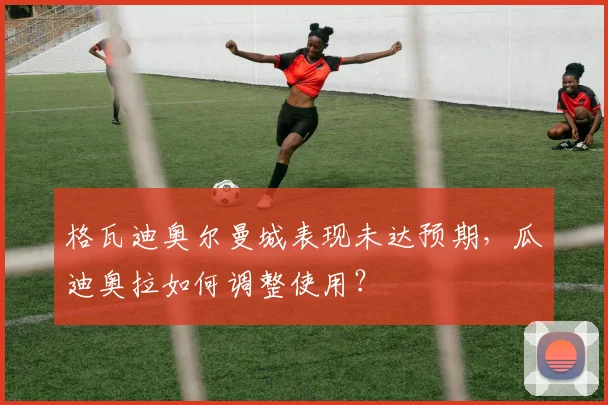 格瓦迪奥尔曼城表现未达预期,瓜迪奥拉如何调整使用?
