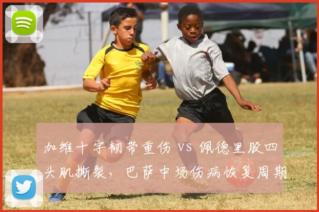 加维十字韧带重伤 vs 佩德里股四头肌撕裂，巴萨中场伤病恢复周期对比